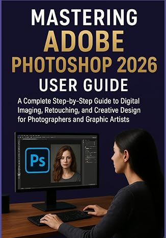 MASTERING ADOBE PHOTOSHOP 2026 USER GUIDE: A Complete Step-by-Step Guide to Digital Imaging, Retouching, and Creative Design for Photographers and Graphic Artists